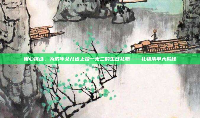 用心挑选，为成年女儿送上独一无二的生日礼物——礼物清单大揭秘