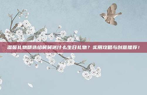 温馨礼物精选给舅舅送什么生日礼物？实用攻略与创意推荐！