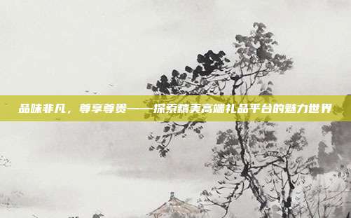品味非凡，尊享尊贵——探索精美高端礼品平台的魅力世界