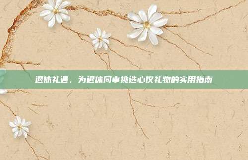 退休礼遇，为退休同事挑选心仪礼物的实用指南