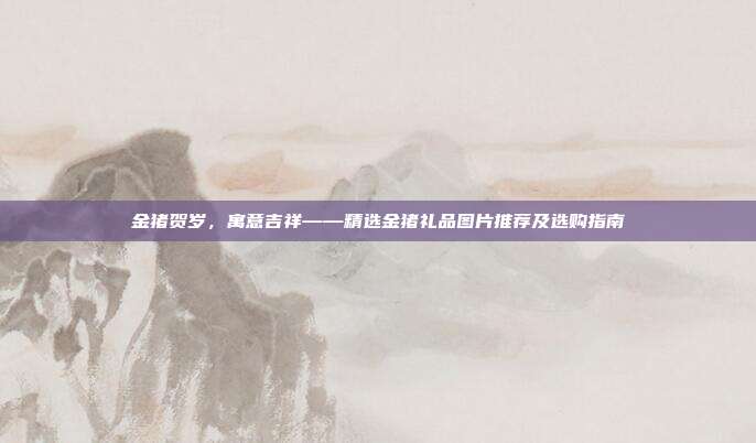 金猪贺岁，寓意吉祥——精选金猪礼品图片推荐及选购指南
