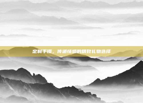 定制手镯，传递情感的精致礼物选择