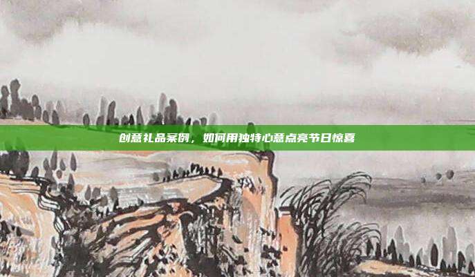 创意礼品案例，如何用独特心意点亮节日惊喜