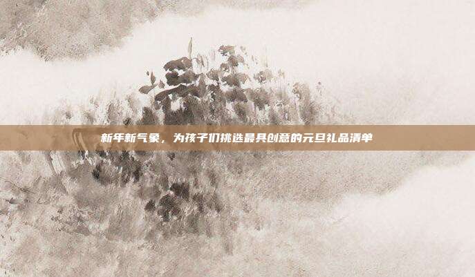 新年新气象，为孩子们挑选最具创意的元旦礼品清单