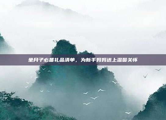 坐月子必备礼品清单，为新手妈妈送上温馨关怀