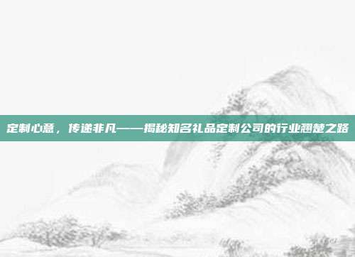 定制心意，传递非凡——揭秘知名礼品定制公司的行业翘楚之路