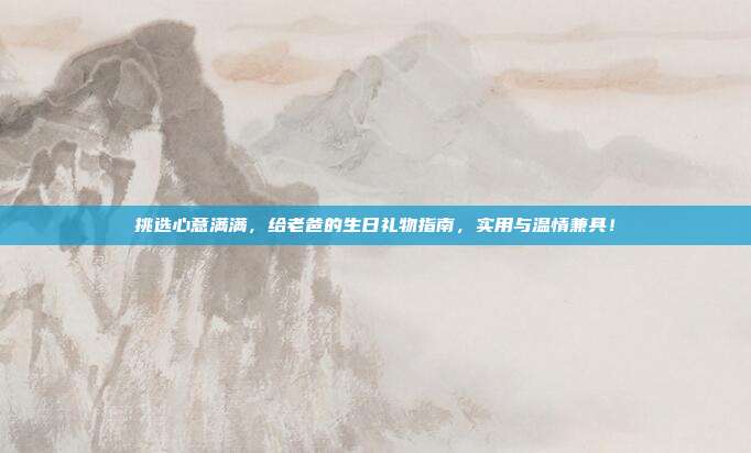 挑选心意满满，给老爸的生日礼物指南，实用与温情兼具！
