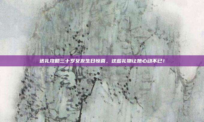 送礼攻略三十岁女友生日惊喜，这些礼物让她心动不已！