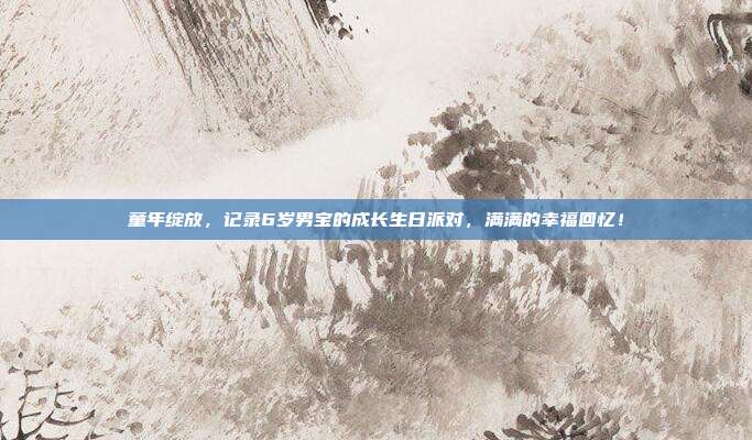 童年绽放，记录6岁男宝的成长生日派对，满满的幸福回忆！