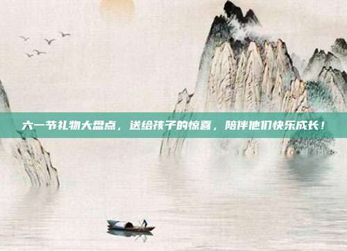 六一节礼物大盘点，送给孩子的惊喜，陪伴他们快乐成长！