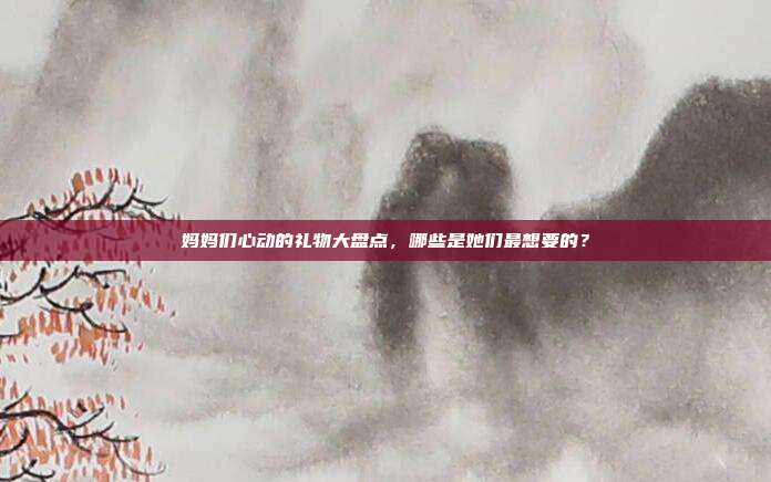 妈妈们心动的礼物大盘点，哪些是她们最想要的？