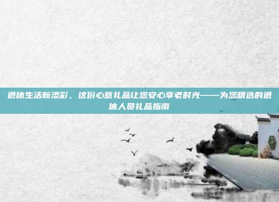 退休生活新添彩，这份心意礼品让您安心享老时光——为您精选的退休人员礼品指南