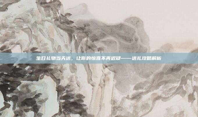 生日礼物当天送，让你的惊喜不再迟疑——送礼攻略解析