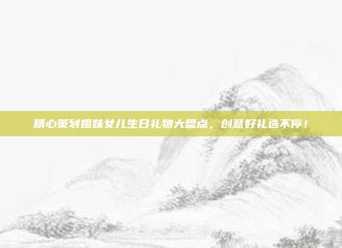 精心策划姐妹女儿生日礼物大盘点，创意好礼选不停！