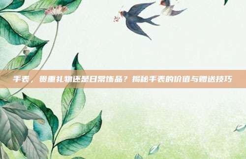 手表，贵重礼物还是日常饰品？揭秘手表的价值与赠送技巧