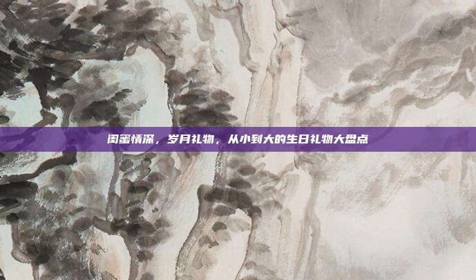 闺蜜情深，岁月礼物，从小到大的生日礼物大盘点