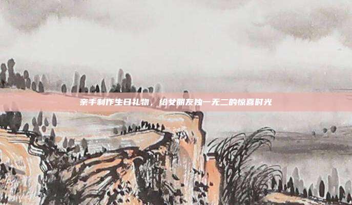 亲手制作生日礼物，给女朋友独一无二的惊喜时光