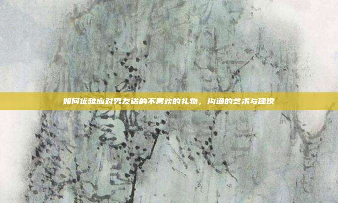 如何优雅应对男友送的不喜欢的礼物，沟通的艺术与建议