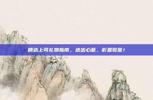 精选上司礼物指南，送出心意，彰显敬意！