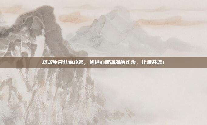 叔叔生日礼物攻略，挑选心意满满的礼物，让爱升温！