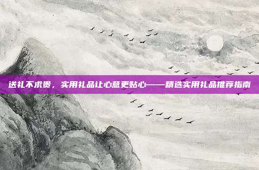 送礼不求贵，实用礼品让心意更贴心——精选实用礼品推荐指南