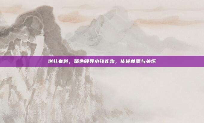 送礼有道，精选领导小孩礼物，传递尊贵与关怀