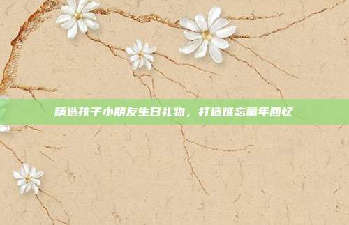 精选孩子小朋友生日礼物，打造难忘童年回忆