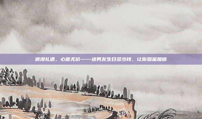 浪漫礼遇，心意无价——送男友生日多少钱，让你甜蜜加倍