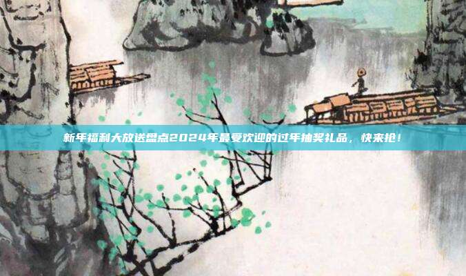 新年福利大放送盘点2024年最受欢迎的过年抽奖礼品，快来抢！