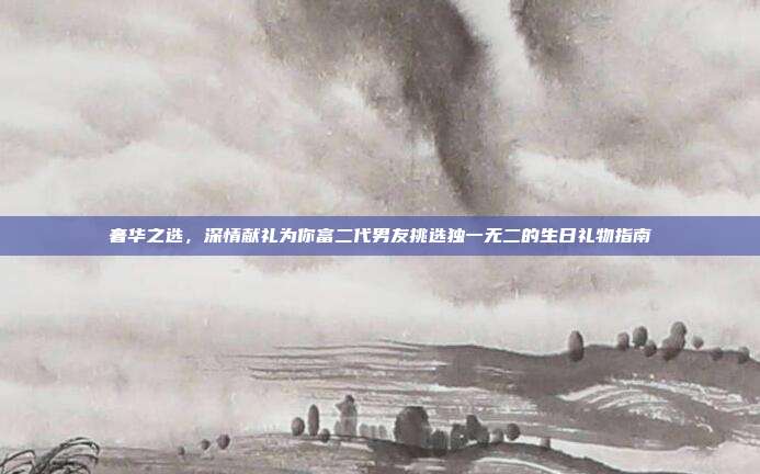 奢华之选，深情献礼为你富二代男友挑选独一无二的生日礼物指南