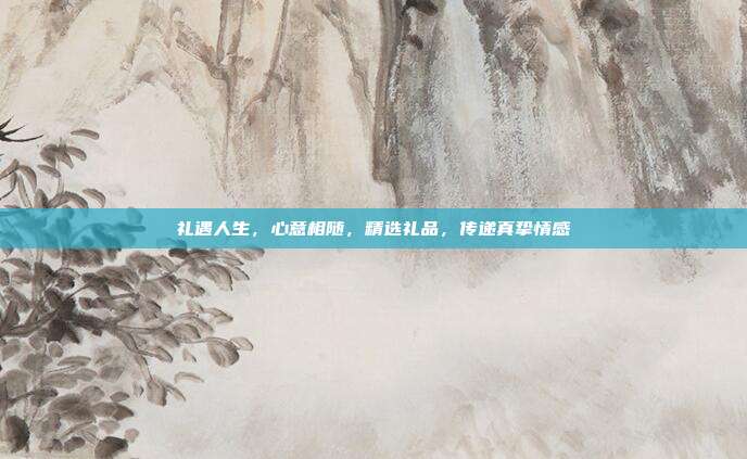 礼遇人生，心意相随，精选礼品，传递真挚情感