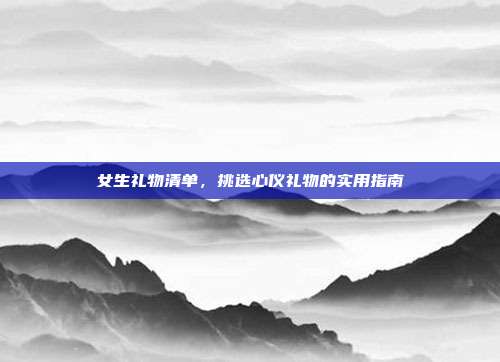 女生礼物清单，挑选心仪礼物的实用指南