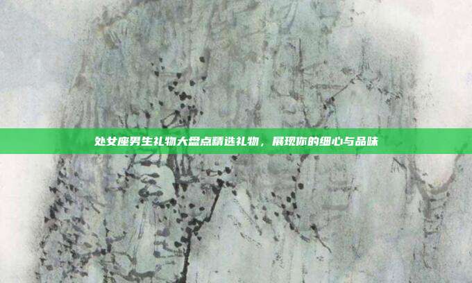 处女座男生礼物大盘点精选礼物，展现你的细心与品味