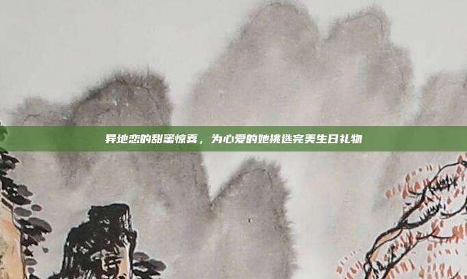 异地恋的甜蜜惊喜，为心爱的她挑选完美生日礼物