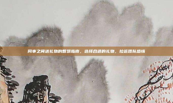 同事之间送礼物的智慧指南，选择合适的礼物，拉近团队感情