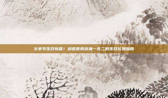 父亲节生日惊喜！给老爸挑选独一无二的生日礼物指南