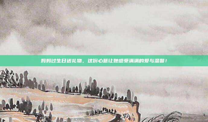妈妈过生日送礼物，这份心意让她感受满满的爱与温馨！
