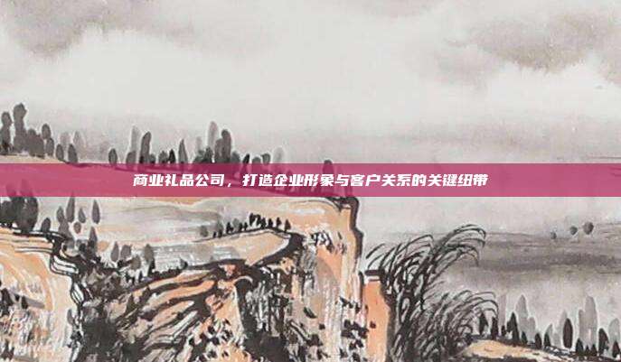 商业礼品公司，打造企业形象与客户关系的关键纽带