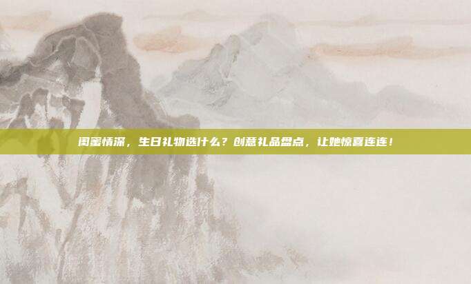 闺蜜情深，生日礼物选什么？创意礼品盘点，让她惊喜连连！