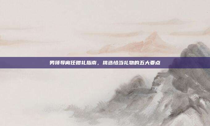 男领导离任赠礼指南，挑选恰当礼物的五大要点