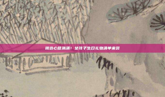 挑选心意满满！女孩子生日礼物清单来袭
