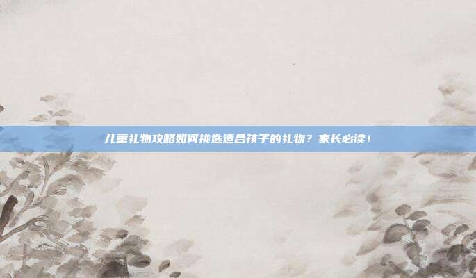 儿童礼物攻略如何挑选适合孩子的礼物？家长必读！