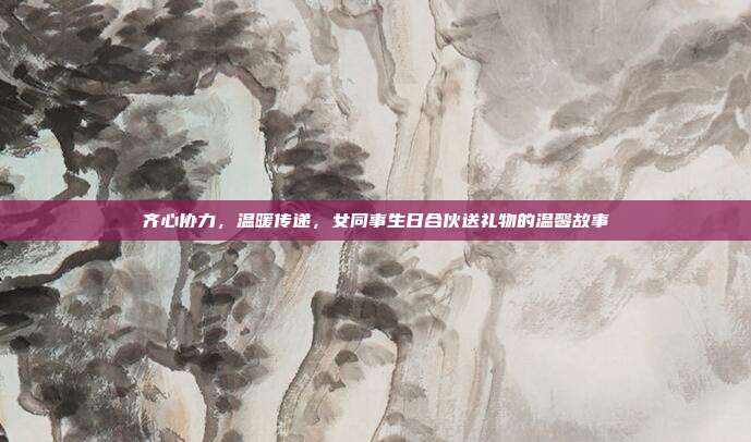 齐心协力，温暖传递，女同事生日合伙送礼物的温馨故事
