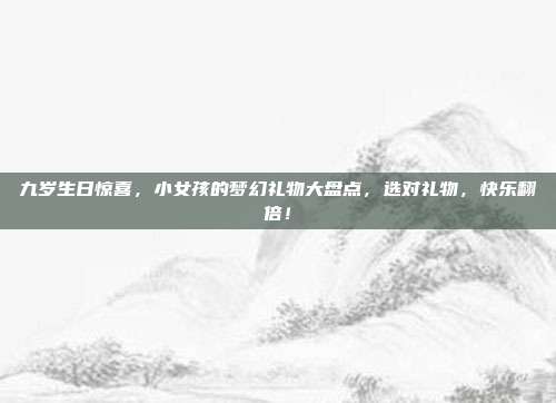 九岁生日惊喜，小女孩的梦幻礼物大盘点，选对礼物，快乐翻倍！