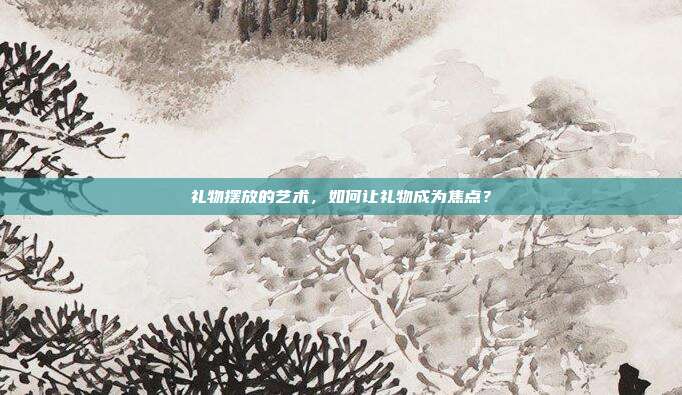 礼物摆放的艺术，如何让礼物成为焦点？