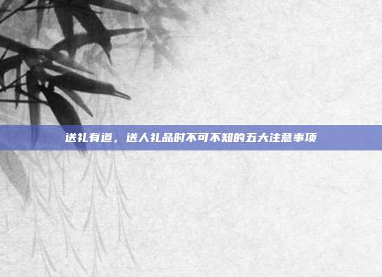送礼有道，送人礼品时不可不知的五大注意事项