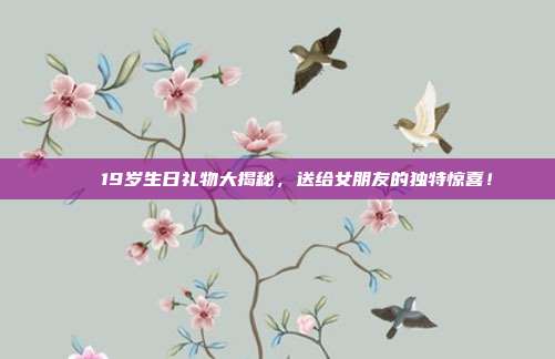 🎉19岁生日礼物大揭秘，送给女朋友的独特惊喜！