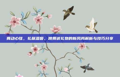 舞动心弦，礼献温馨，跳舞送礼物的新风尚解析与技巧分享