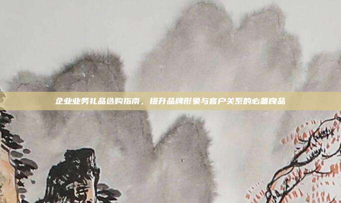 企业业务礼品选购指南，提升品牌形象与客户关系的必备良品