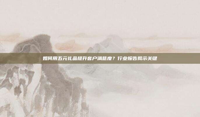 如何用五元礼品提升客户满意度？行业报告揭示关键